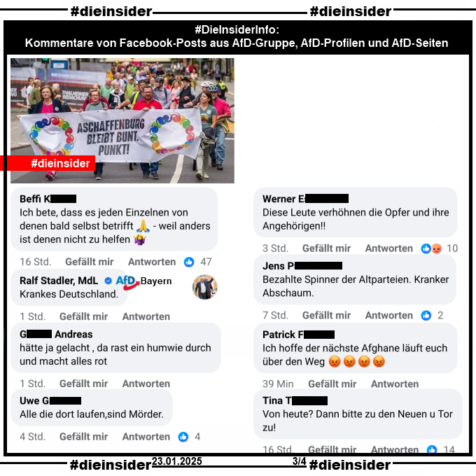 Geteilt wird zur schrecklichen Tat gestern am 22.01.2025 in Aschaffenburg auf AfD-Seiten und in AfD-Gruppen ein Bild vom 30.07.2023 der Demo "Aschaffenburg bleibt bunt. Punkt." Darauf zu sehen ist der Demonstrationszug mit dem Banner.

Wir zeigen hier auf Slide 3 einige Kommentare, die wir in Facebook-Posts in AfD-Gruppen, AfD-Profilen und AfD-Seiten gefunden haben:

"Ich bete, dass es jeden Einzelnen von denen bald selbst betrifft - weil anders ist denen nicht zu helfen.", Ralf Stadler Mdl AfD Bayern "Krankes Deutschland.", "hätte ja gelacht, da rast ein humwie durch und macht alles rot.", "Alle die dort laufen, sind Mörder.", "Diese Leute verhöhnen die Opfer und ihre Angehörigen!", "Bezahlte Spinner der Altparteien. Kranker Abschaum.", "Ich hoffe der nächste Afghane läuft euch über den Weg." und "Von heute? Dann bitte zu den Neuen und Tor zu!"
