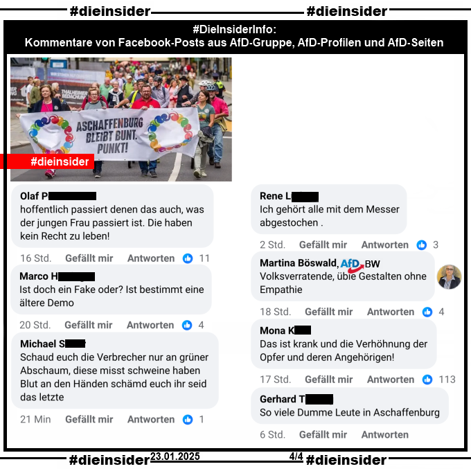 Geteilt wird zur schrecklichen Tat gestern am 22.01.2025 in Aschaffenburg auf AfD-Seiten und in AfD-Gruppen ein Bild vom 30.07.2023 der Demo "Aschaffenburg bleibt bunt. Punkt." Darauf zu sehen ist der Demonstrationszug mit dem Banner.

Wir zeigen hier auf Slide 4 einige Kommentare, die wir in Facebook-Posts in AfD-Gruppen, AfD-Profilen und AfD-Seiten gefunden haben:

"hoffentlich passiert denen das auch, was der jungen Frau passiert ist. Die haben kein Recht zu leben!", "Ist doch ein Fake oder? Ist bestimmt eine ältere Demo.", "Schaud euch die Verbrecher nur an grüner Abschaum, diese misst schweine haben Blut an den Händen schämd euch ihr seid das letzte.", "Ich gehört alle mit dem Messer abgestochen.", Martina Böswald AFD Breisgau in Baden-Württemberg "Volksverratende, üble Gestalten ohne Empathie.", "Das ist krank und die Verhöhnung der Opfer und deren Angehörigen!" und "So viele Dumme Leute in Aschaffenburg."
