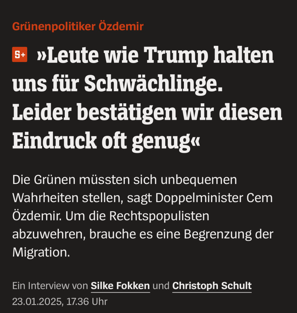 Grünenpolitiker Özdemir 6+ »Leute wie Trump halten uns für Schwächlinge. Leider bestätigen wir diesen Eindruck oft genug« Die Grünen müssten sich unbequemen Wahrheiten stellen, sagt Doppelminister Cem Özdemir. Um die Rechtspopulisten abzuwehren, brauche es eine Begrenzung der Migration. Ein Interview von Silke Fokken und Christoph Schult 23.01.2025, 17.36 Uhr