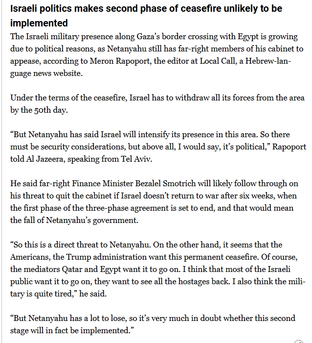 textshot:
"Israeli politics makes second phase of ceasefire unlikely to be implemented
The Israeli military presence along Gaza’s border crossing with Egypt is growing due to political reasons, as Netanyahu still has far-right members of his cabinet to appease, according to Meron Rapoport, the editor at Local Call, a Hebrew-language news website.

Under the terms of the ceasefire, Israel has to withdraw all its forces from the area by the 50th day.

“But Netanyahu has said Israel will intensify its presence in this area. So there must be security considerations, but above all, I would say, it’s political,” Rapoport told Al Jazeera, speaking from Tel Aviv.

He said far-right Finance Minister Bezalel Smotrich will likely follow through on his threat to quit the cabinet if Israel doesn’t return to war after six weeks, when the first phase of the three-phase agreement is set to end, and that would mean the fall of Netanyahu’s government.

“So this is a direct threat to Netanyahu. On the other hand, it seems that the Americans, the Trump administration want this permanent ceasefire. Of course, the mediators Qatar and Egypt want it to go on. I think that most of the Israeli public want it to go on, they want to see all the hostages back. I also think the military is quite tired,” he said.

“But Netanyahu has a lot to lose, so it’s very much in doubt whether this second stage will in fact be implemented.”