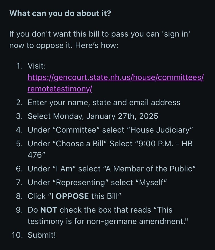 What can you do about it?
If you don't want this bill to pass you can 'sign in' now to oppose it. Here's how:
1. Visit:
https://gencourt.state.nh.us/house/committees/. remotetestimony/.
2. Enter your name, state and email address
3. Select Monday, January 27th, 2025
4. Under "Committee" select "House Judiciary"
5. Under "Choose a Bill" Select "9:30 A.M. - HB
476"
6. Under "I Am" select "A Member of the Public"
7. Under "Representing" select "Myself"
8. Click "I OPPOSE this Bill"
9. Do NOT check the box that reads "This testimony is for non-germane amendment."
10. Submit!
