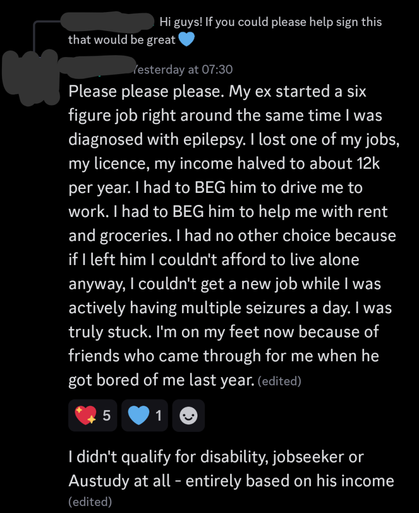 Reply to Discord message: "Hi guys! If you could please help sign this that would be great"

Please please please. My ex started a six
figure job right around the same time I was
diagnosed with epilepsy. I lost one of my jobs,
my licence, my income halved to about 12k
per year. I had to BEG him to drive me to
work. I had to BEG him to help me with rent
and groceries. I had no other choice because
if I left him I couldn't afford to live alone
anyway, I couldn't get a new job while I was
actively having multiple seizures a day. I was
truly stuck. I'm on my feet now because of
friends who came through for me when he
got bored of me last year.

I didn't qualify for disability, jobseeker or Austudy at all - entirely based on his income