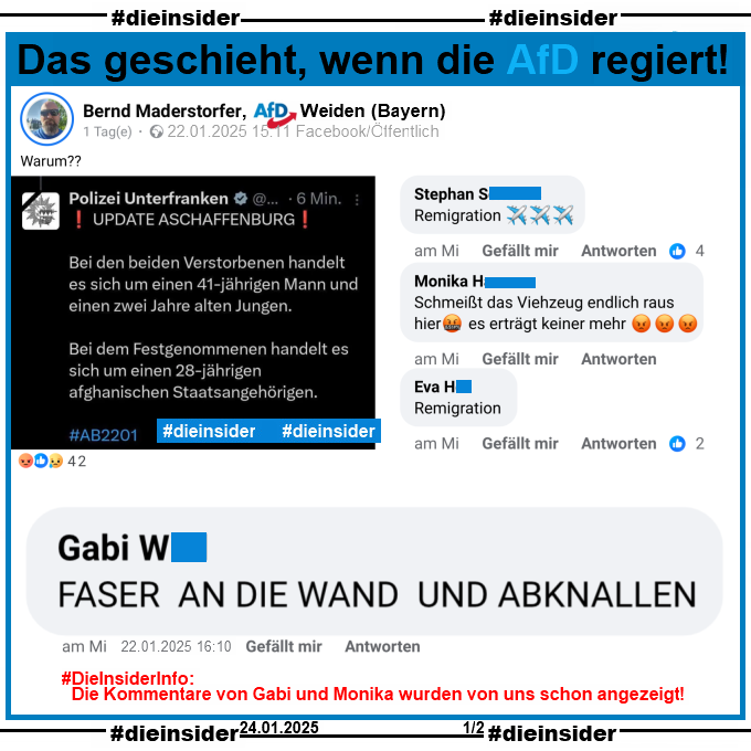 Bernd Maderstorfer von der AfD Weiden teilt die Mitteilung der Polizei Unterfranken zur schrecklichen Messerattacke in Aschaffenburg am 22.01.2025 15:11 Uhr und kommentiert "Warum?".

Wir zeigen hier den Kommentar "Faser an die Wand und abknallen." von Gabi vom 22.01.2025 16:10 Uhr.

Außerdem zeigen wir noch zweimal einen Kommentar mit "Remigration." und "Schmeißt das Viehzeug endlich raus hier es erträgt keiner mehr." von Monika vom 22.01.2025 15:45 Uhr.

Info: Die beiden Kommentare von Gabi und Monika wurden von uns schon angezeigt, der Kommentar von Gabi zusätzlich schon am 22.01.2025 16:48 Uhr an die zuständige Behörde gemeldet!
