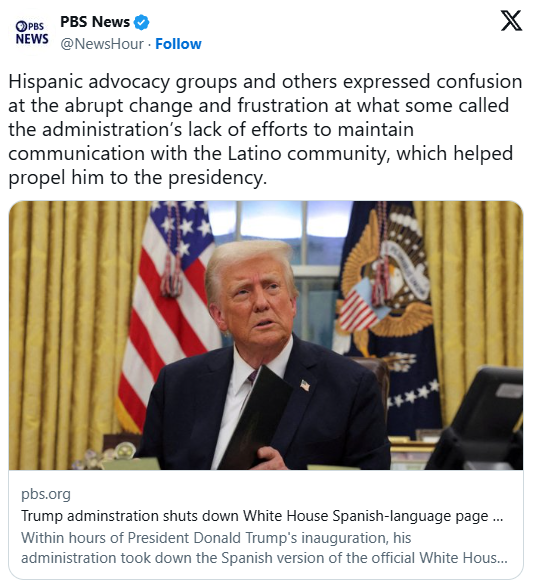 Tweet from PBS News: Hispanic advocacy groups and others expressed confusion at the abrupt change and frustration at what some called the administration’s lack of efforts to maintain communication with the Latino community, which helped propel him to the presidency. Photo of President Trump accompanies embedded article titled "Trump administration shuts down White House Spanish-language page and social media"