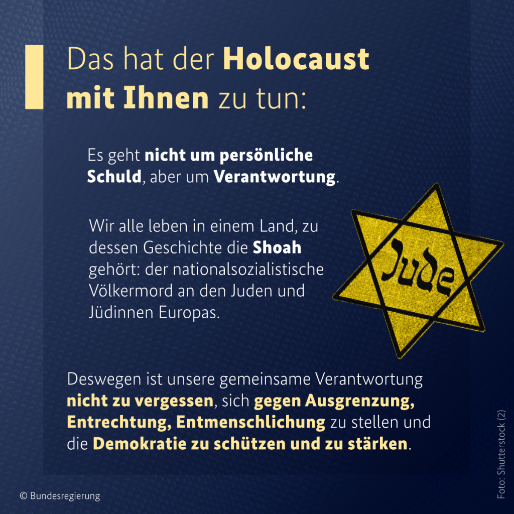 Das hat der Holocaust mit Ihnen zu tun: Es geht nicht um persönliche Schuld, aber um Verantwortung. Wir alle leben in einem Land, zu dessen Geschichte die Shoah gehört: der nationalsozialistische Völkermord an den Juden und Jüdinnen Europas.

Deswegen ist unsere gemeinsame Verantwortung nicht zu vergessen, sich gegen Ausgrenzung, Entrechtung, Entmenschlichung zu stellen und die Demokratie zu schützen und zu stärken.