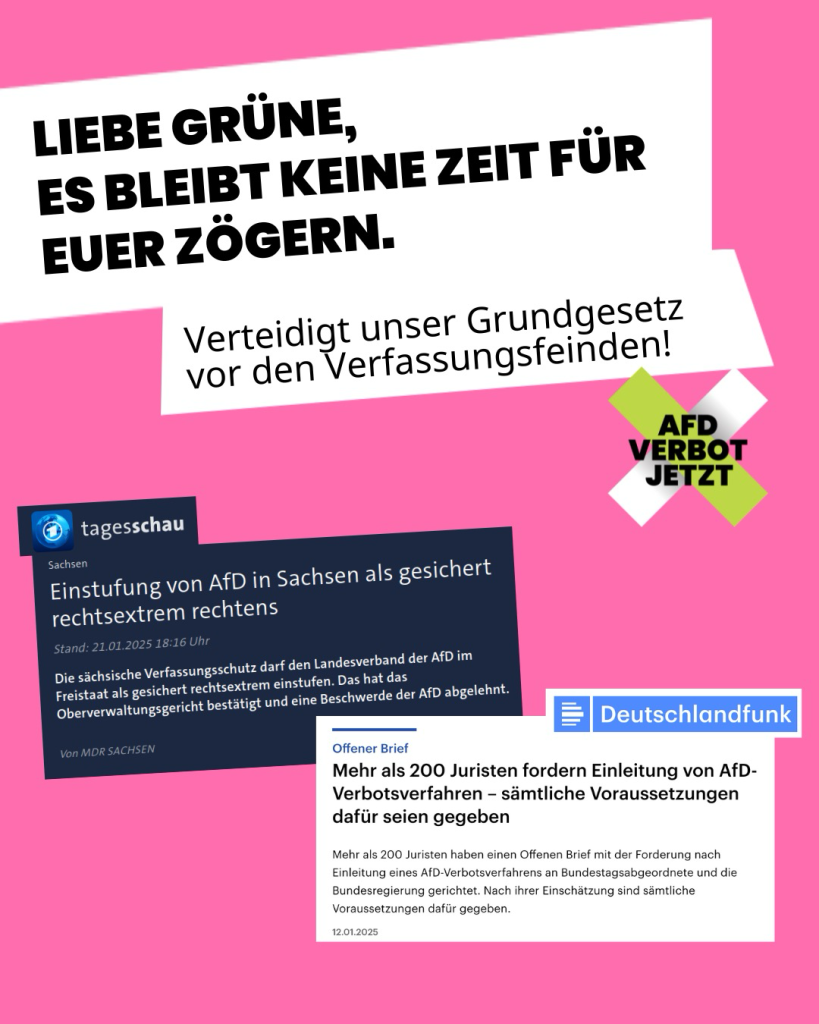 Auf der Kachel steht geschrieben; „Liebe Grüne: Es bleibt keine Zeit für euer Zögern. Verteidigt unser Grundgesetz vor den Verfassungsfeinden.“. Darunter sind Screenshots aus 2 Zeitungsmeldungen eingefügt. 1) zur Einstufung der AfD in Sachsen als gesichert rechtsextrem 2) zum offenen Brief von über 200 jurist*innen zum Verbotsverfahren