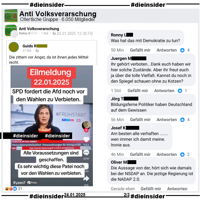 In der öffentlichen Gruppe "Anti Volksverarschung" wird ein Screenshot geteilt, auf dem man Katrin Göring-Eckardt in der rtl/ntv Sendung Frühstart, mit dem Titel "Debatte um AfD-Verbot: Menschenrechtsinstitut: Voraussetzungen für Antrag erfüllt." sieht. Dazu wurde noch folgender Text geschrieben: "Eilmeldung 22.01.2025. SPD fordert die AfD noch vor den Wahlen zu Verbieten. Alle Voraussetzungen sind geschaffen. Es sehr wichtig diese Partei noch vor den Wahlen zu verbieten."

Wir zeigen hier auf Slide 2 noch folgende weiteren Kommentare des Posts: "Was hat das mit Demokratie zu tun?", "Ihr gehört verboten...Dank euch haben wir hier solche Zustände. Aber ihr freut euch ja über die tolle Vielfalt. Kannst du noch in den Spiegel schauen ohne zu Kotzen?", "Bildungsferne Politiker haben Deutschland auf dem Gewissen.", "Am besten alle verhaften … wen immer ich damit meine. Ironie aus." und "Die Aussage von der, hört sich wie damals bei der NSDAP an. Die jeztige Regierung ist die NSDAP 2.0."

