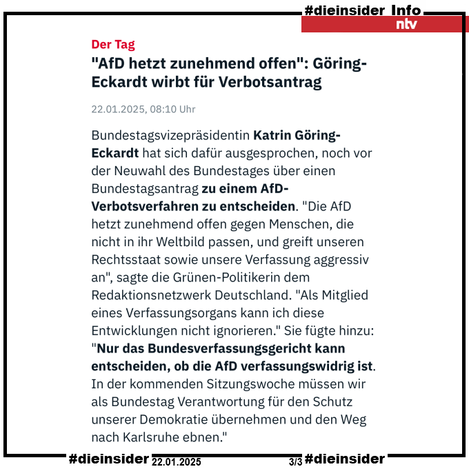 Als Info zeigen wir hier dn ntv-Artikel "<AfD hetzt zunehmend offen>: Göring-Eckardt wirbt für Verbotsantrag" vom 22.01.2025.

Darin heißt es "Bundestagsvizepräsidentin Katrin Göring-Eckardt hat sich dafür ausgesprochen, noch vor der Neuwahl des Bundestages über einen Bundestagsantrag zu einem AfD-Verbotsverfahren zu entscheiden. "Die AfD hetzt zunehmend offen gegen Menschen, die nicht in ihr Weltbild passen, und greift unseren Rechtsstaat sowie unsere Verfassung aggressiv an", sagte die Grünen-Politikerin dem Redaktionsnetzwerk Deutschland. "Als Mitglied eines Verfassungsorgans kann ich diese Entwicklungen nicht ignorieren." Sie fügte hinzu: "Nur das Bundesverfassungsgericht kann entscheiden, ob die AfD verfassungswidrig ist. In der kommenden Sitzungswoche müssen wir als Bundestag Verantwortung für den Schutz unserer Demokratie übernehmen und den Weg nach Karlsruhe ebnen.""
