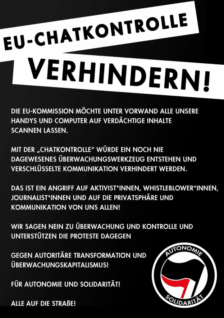 Eu Chatkontrolle verhinter!

Die EU-Komission möchte unter Vorwand alle unsere Handys und Computer auf verdächtige Inhalte scannen Lassen. 

Mit der "Chatkontrolle" würde ein noch nie dagewesenes Überwachungswerkzeug entstehen und verschlüsselte Kommunikation verhindert werden.

Das ist ein Angriff auf Aktivist*innen, Whistleblower*innen, Journalist*innen und auf die Privatsphäre und Kommunikation von uns allen!

Wir sagen nein zu Überwachung und Kontrolle und unterstzützen die Proteste dagegen

Gegen autoritäre Transformation und Überwachungskapitalismus 

für Autonomie und Solidarität!

Alle auf die Straße!


Schrift in Weiß Hintergrund in schwarz 

unten rechts. Logo der Gruppe Autonomie und Solidarität 