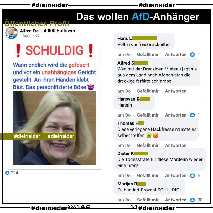 Auf einem öffentlichen Profil mit 4.000 Follower postet der Verfasser ein entstelltes Bild von Innenministerin Nancy Faeser, SPD und schreibt dazu "Schuldig! Wann endlich wird die gefeuert und vor ein unabhängiges Gericht gestellt. An ihren Händen klebt Blut. Das personifizierte Böse."

Wir zeigen auf Slide 1 u.a. die Kommentare "Voll in die fresse schießen.", "Weg mit der Dreckigen Mistsau jagt sie aus dem Land nach Afghanistan die dreckige ferfikte schlampe.", "Hangin.", "Diese verlogene Hackfresse müsste es selber treffen.", "Die Todesstrafe für diese Mörderin wieder einführen!" und "Zu hundert Prozent SCHULDIG.."

Die möglicherweise strafrechtlich relevanten Kommentare haben wir schon gestern angezeigt!
