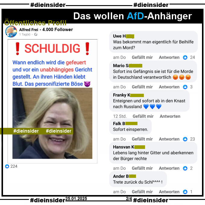 Auf einem öffentlichen Profil mit 4.000 Follower postet der Verfasser ein entstelltes Bild von Innenministerin Nancy Faeser, SPD und schreibt dazu "Schuldig! Wann endlich wird die gefeuert und vor ein unabhängiges Gericht gestellt. An ihren Händen klebt Blut. Das personifizierte Böse."

Wir zeigen auf Slide 2 u.a. die Kommentare "Was bekommt man eigentlich für Beihilfe zum Mord?", "Sofort ins Gefängnis sie ist für die Morde in Deutschland verantwortlich.", "Enteignen und sofort ab in den Knast nach Russland.", "Sofort einsperren.", "Lebens lang hinter Gitter und aberkennen der Bürger rechte." und "Trete zurück du Schl^^^^ !"

Die möglicherweise strafrechtlich relevanten Kommentare haben wir schon gestern angezeigt!
