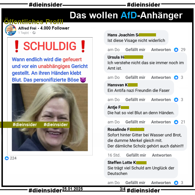 Auf einem öffentlichen Profil mit 4.000 Follower postet der Verfasser ein entstelltes Bild von Innenministerin Nancy Faeser, SPD und schreibt dazu "Schuldig! Wann endlich wird die gefeuert und vor ein unabhängiges Gericht gestellt. An ihren Händen klebt Blut. Das personifizierte Böse."

Wir zeigen auf Slide 3 u.a. die Kommentare "Ist diese Visage nicht widerlich.", "Ich verstehe nicht das sie immer noch im Amt ist.", "Ein Antifa nazi Freundin die Faser.", "Die hat so viel Blut an denn Händen.", "Sofort hinter Gitter bei Wasser und Brot, die dumme Merkel gleich mit. Der dämliche Scholz gehört auch dahin!" und "Sie trägt viel Schuld am Unglück der Deutschen."

Die möglicherweise strafrechtlich relevanten Kommentare haben wir schon gestern angezeigt!
