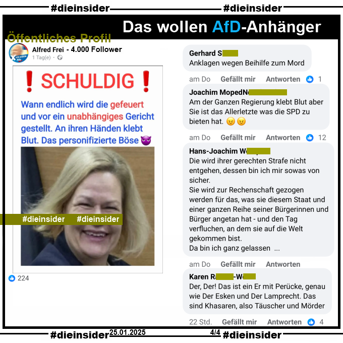 Auf einem öffentlichen Profil mit 4.000 Follower postet der Verfasser ein entstelltes Bild von Innenministerin Nancy Faeser, SPD und schreibt dazu "Schuldig! Wann endlich wird die gefeuert und vor ein unabhängiges Gericht gestellt. An ihren Händen klebt Blut. Das personifizierte Böse."

Wir zeigen auf Slide 4 u.a. die Kommentare "Anklagen wegen Beihilfe zum Mord.", "Am der Ganzen Regierung klebt Blut aber Sie ist das Allerletzte was die SPD zu bieten hat.", "Die wird ihrer gerechten Strafe nicht entgehen, dessen bin ich mir sowas von sicher. Sie wird zur Rechenschaft gezogen werden für das, was sie diesem Staat und einer ganzen Reihe seiner Bürgerinnen und Bürger angetan hat - und den Tag verfluchen, an dem sie auf die Welt gekommen bist. Da bin ich ganz gelassen..." und "Der, Der! Das ist ein Er mit Perücke, genau wie Der Esken und Der Lamprecht. Das sind Khasaren, also Täuscher und Mörder."

Die möglicherweise strafrechtlich relevanten Kommentare haben wir schon gestern angezeigt!
