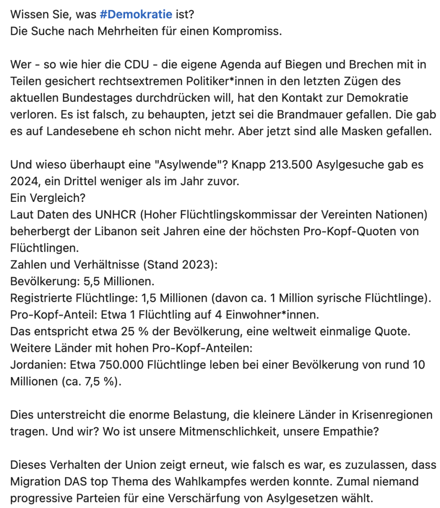 Knapp 213.500 Asylgesuche gab es 2024, ein Drittel weniger als im Jahr zuvor.
Ein Vergleich?
Laut Daten des UNHCR (Hoher Flüchtlingskommissar der Vereinten Nationen) beherbergt der Libanon seit Jahren eine der höchsten Pro-Kopf-Quoten von Flüchtlingen.
Zahlen und Verhältnisse (Stand 2023):
Bevölkerung: 5,5 Millionen.
Registrierte Flüchtlinge: 1,5 Millionen (davon ca. 1 Million syrische Flüchtlinge).
Pro-Kopf-Anteil: Etwa 1 Flüchtling auf 4 Einwohner*innen.
Das entspricht etwa 25 % der Bevölkerung, eine weltweit einmalige Quote.
Weitere Länder mit hohen Pro-Kopf-Anteilen:
Jordanien: Etwa 750.000 Flüchtlinge leben bei einer Bevölkerung von rund 10 Millionen (ca. 7,5 %).

Dies unterstreicht die enorme Belastung, die kleinere Länder in Krisenregionen tragen. Und wir? Wo ist unsere Mitmenschlichkeit, unsere Empathie?

Dieses Verhalten der Union zeigt erneut, wie falsch es war, es zuzulassen, dass Migration DAS top Thema des Wahlkampfes werden konnte. Zumal niemand progressive Parteien für eine Verschärfung von Asylgesetzen wählt.