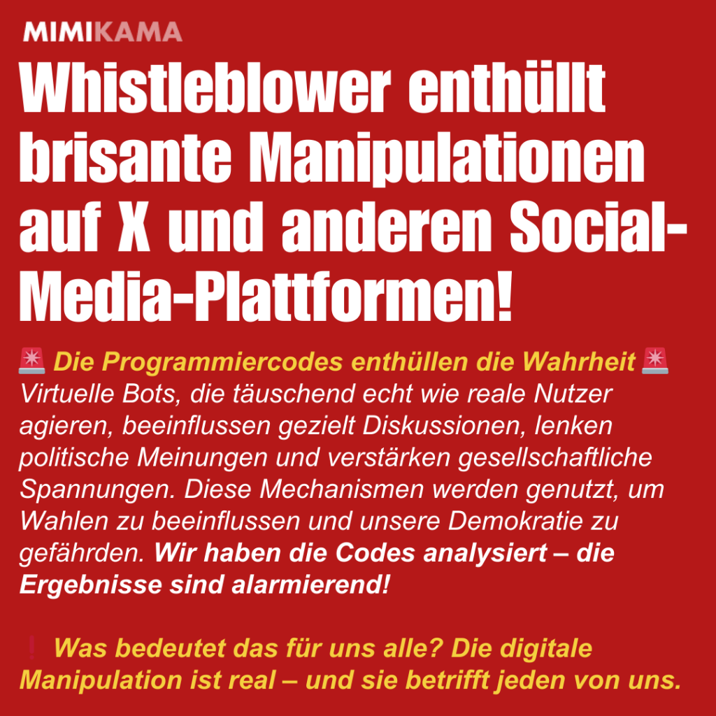 Whistleblower enthüllt brisante Manipulationen auf X und anderen Social-Media-Plattformen! 🚨 Die Programmiercodes enthüllen die Wahrheit 🚨
Virtuelle Bots, die täuschend echt wie reale Nutzer agieren, beeinflussen gezielt Diskussionen, lenken politische Meinungen und verstärken gesellschaftliche Spannungen. Diese Mechanismen werden genutzt, um Wahlen zu beeinflussen und unsere Demokratie zu gefährden. Wir haben die Codes analysiert – die Ergebnisse sind alarmierend!

❗ Was bedeutet das für uns alle? Die digitale Manipulation ist real – und sie betrifft jeden von uns.
 