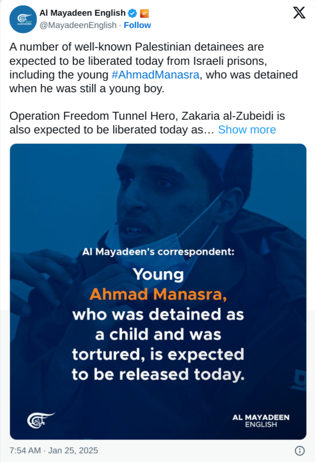 X @MayadeenEnglish
A number of well-known Palestinian detainees are expected to be liberated today from Israeli prisons, including the young #AhmadManasra, who was detained when he was still a young boy. Operation Freedom Tunnel Hero, Zakaria al-Zubeidi is also expected to be liberated today as... 
Al Mayadeen's correspondent: Young who was detained as a child and was tortured, is expected to be released today.  7:54 AM - Jan 25, 2025 