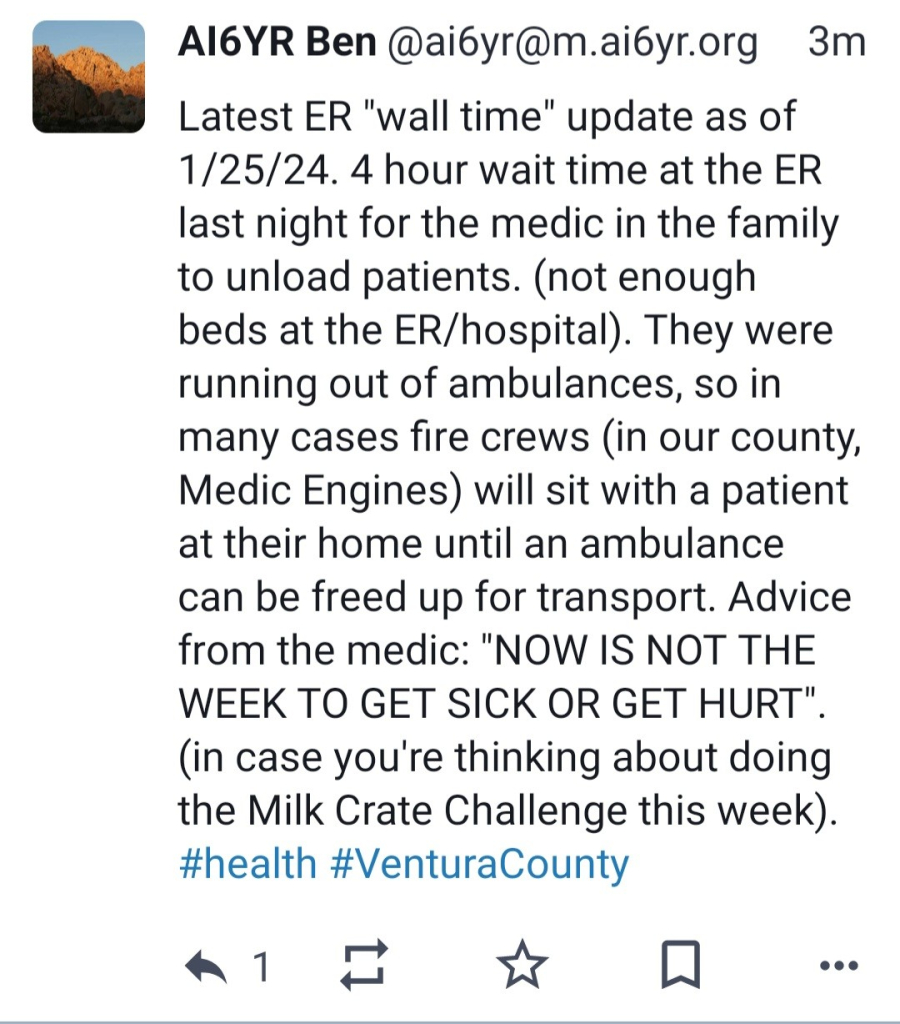 Latest ER "wall time" update as of 1/25/24. 4 hour wait time at the ER last night for the medic in the family to unload patients. (not enough beds at the ER/hospital). They were running out of ambulances, so in many cases fire crews (in our county, Medic Engines) will sit with a patient at their home until an ambulance can be freed up for transport. Advice from the medic: "NOW IS NOT THE WEEK TO GET SICK OR GET HURT". (in case you're thinking about doing the Milk Crate Challenge this week).