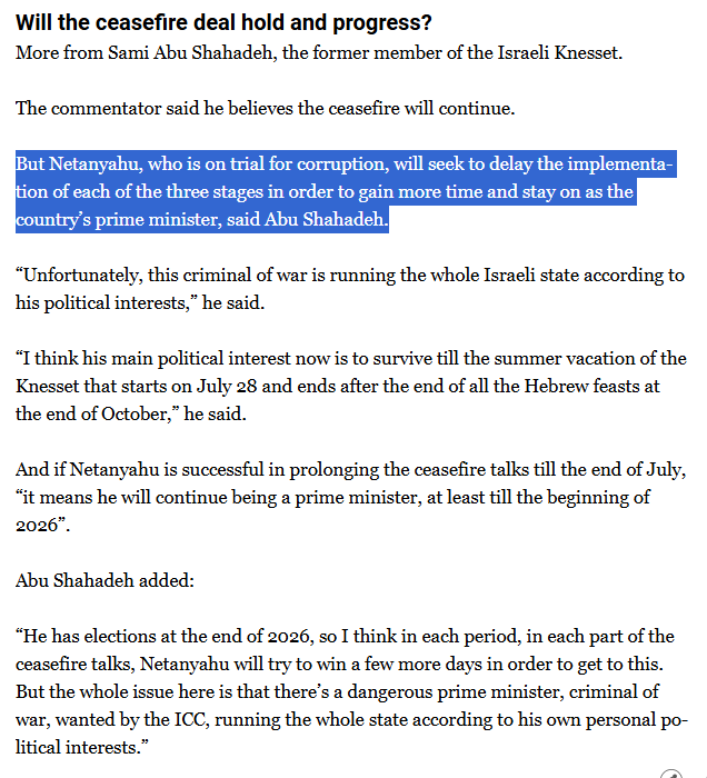 Will the ceasefire deal hold and progress?
More from Sami Abu Shahadeh, the former member of the Israeli Knesset.

The commentator said he believes the ceasefire will continue.

But Netanyahu, who is on trial for corruption, will seek to delay the implementation of each of the three stages in order to gain more time and stay on as the country’s prime minister, said Abu Shahadeh.

“Unfortunately, this criminal of war is running the whole Israeli state according to his political interests,” he said.

“I think his main political interest now is to survive till the summer vacation of the Knesset that starts on July 28 and ends after the end of all the Hebrew feasts at the end of October,” he said.

And if Netanyahu is successful in prolonging the ceasefire talks till the end of July, “it means he will continue being a prime minister, at least till the beginning of 2026”.

Abu Shahadeh added:

“He has elections at the end of 2026, so I think in each period, in each part of the ceasefire talks, Netanyahu will try to win a few more days in order to get to this. But the whole issue here is that there’s a dangerous prime minister, criminal of war, wanted by the ICC, running the whole state according to his own personal political interests.”