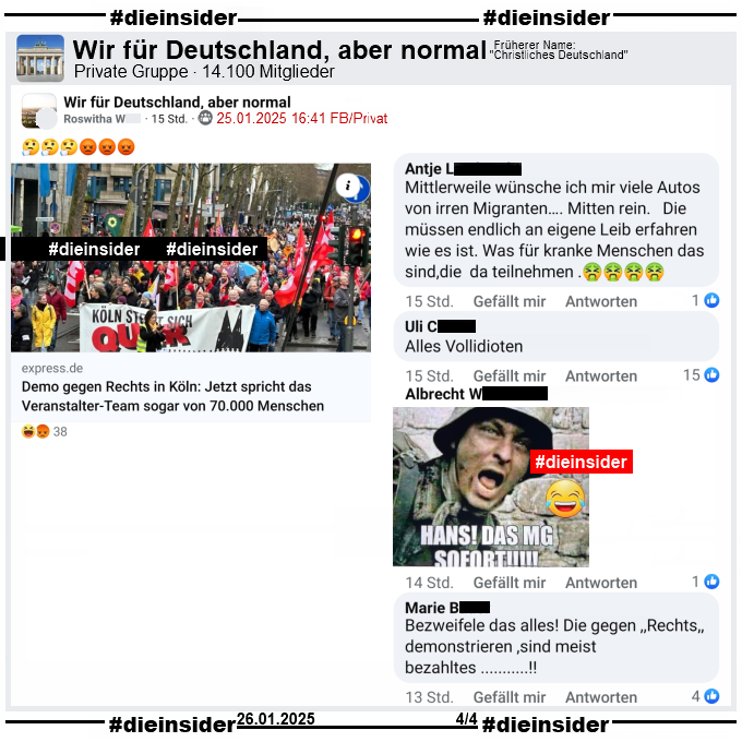 Hier zeigen wir noch einige weitere Kommentare aus der Gruppe "Wir für Deutschland, aber normal". Geteilt wir der Bericht des Express "Demo gegen Rechts in Köln."

Wir zeigen u.a. "Mittlerweile wünsche ich mir viele Autos von irren Migranten…. Mitten rein. Die müssen endlich an eigene Leib erfahren wie es ist. Was für kranke Menschen das sind, die da teilnehmen .", "Alles Vollidioten.", "Bezweifele das alles! Die gegen <Rechts> demonstrieren, sind meist bezahltes...!" und noch einmal das Bild mit einem Soldaten und "Hans! Das MG sofort!" wie auf Slide 1 vom selben Kommentierer.

Die mglw. strafrechtlichen Kommentare wurden von uns angezeigt!
