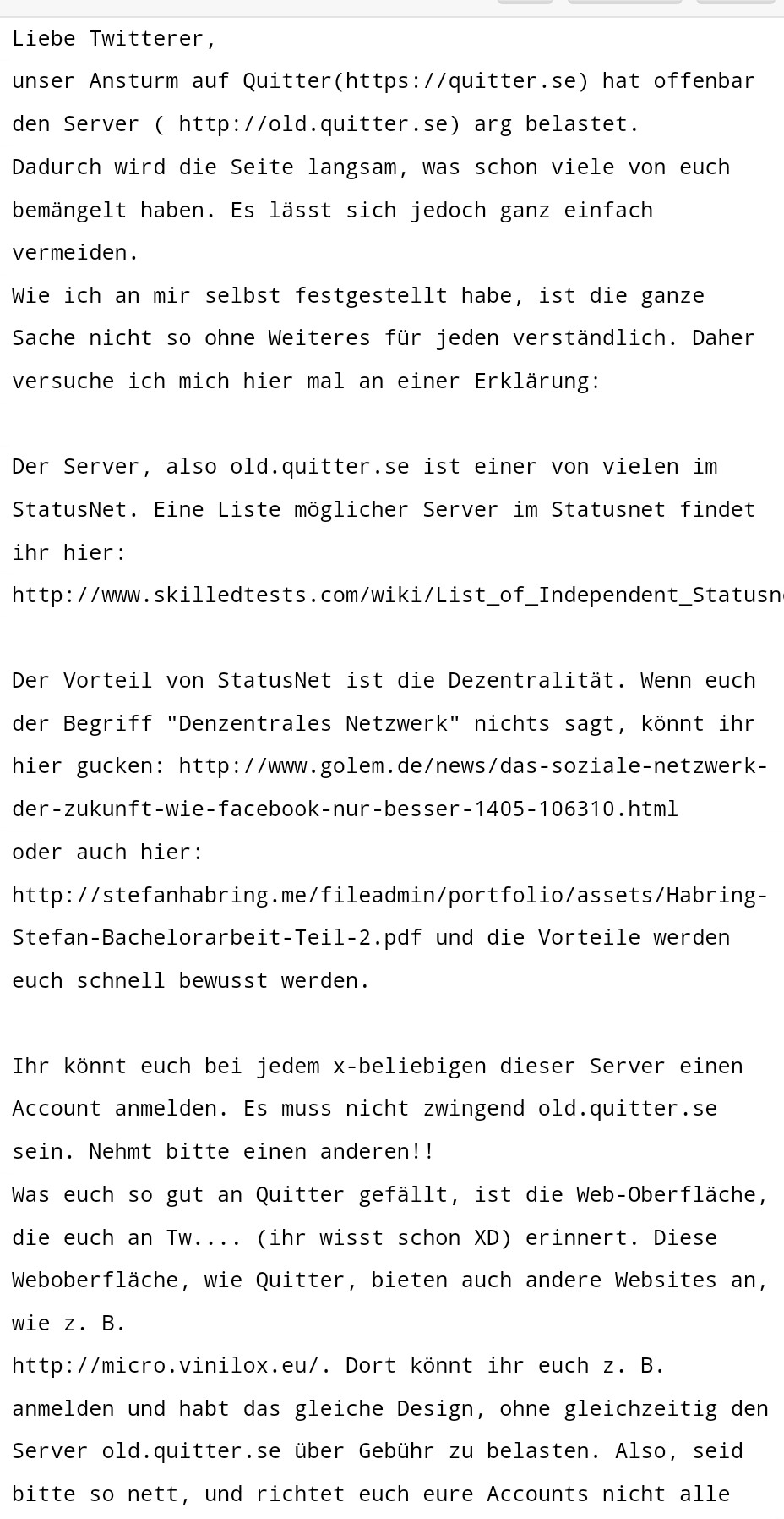 Liebe Twitterer, 

unser Ansturm auf Quitter(https://quitter.se) hat offenbar den Server ( http://old.quitter.se) arg belastet. 

Dadurch wird die Seite langsam, was schon viele von euch bemängelt haben. Es lässt sich jedoch ganz einfach vermeiden. 

Wie ich an mir selbst festgestellt habe, ist die ganze Sache nicht so ohne Weiteres für jeden verständlich. Daher versuche ich mich hier mal an einer Erklärung: 

 

Der Server, also old.quitter.se ist einer von vielen im StatusNet. Eine Liste möglicher Server im Statusnet findet ihr hier: 

http://www.skilledtests.com/wiki/List_of_Independent_Statusnet_Instances 

 

Der Vorteil von StatusNet ist die Dezentralität. Wenn euch der Begriff "Denzentrales Netzwerk" nichts sagt, könnt ihr hier gucken: http://www.golem.de/news/das-soziale-netzwerk-der-zukunft-wie-facebook-nur-besser-1405-106310.html 

oder auch hier: http://stefanhabring.me/fileadmin/portfolio/assets/Habring-Stefan-Bachelorarbeit-Teil-2.pdf und die Vorteile werden euch schnell bewusst werden. 

 

Ihr könnt euch bei jedem x-beliebigen dieser Server einen Account anmelden. Es muss nicht zwingend old.quitter.se sein. Nehmt bitte einen anderen!! 

Was euch so gut an Quitter gefällt, ist die Web-Oberfläche, die euch an Tw.... (ihr wisst schon XD) erinnert. Diese Weboberfläche, wie Quitter, bieten auch andere Websites an, wie z. B. 

http://micro.vinilox.eu/. Dort könnt ihr euch z. B. anmelden und habt das gleiche Design, ohne gleichzeitig den Server old.quitter.se über Geb