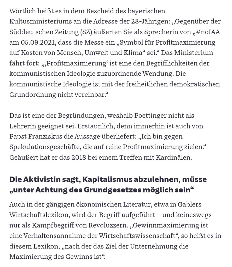 Screenshot aus SZ Artikel:

Wörtlich heißt es in dem Bescheid des bayerischen Kultusministeriums an die Adresse der 28-Jährigen: „Gegenüber der Süddeutschen Zeitung (SZ) äußerten Sie als Sprecherin von „#noIAA am 05.09.2021, dass die Messe ein „Symbol für Profitmaximierung auf Kosten von Mensch, Umwelt und Klima“ sei.“ Das Ministerium fährt fort: „‚Profitmaximierung‘ ist eine den Begrifflichkeiten der kommunistischen Ideologie zuzuordnende Wendung. Die kommunistische Ideologie ist mit der freiheitlichen demokratischen Grundordnung nicht vereinbar.“

Das ist eine der Begründungen, weshalb Poettinger nicht als Lehrerin geeignet sei. Erstaunlich, denn immerhin ist auch von Papst Franziskus die Aussage überliefert: „Ich bin gegen Spekulationsgeschäfte, die auf reine Profitmaximierung zielen.“ Geäußert hat er das 2018 bei einem Treffen mit Kardinälen.

Die Aktivistin sagt, Kapitalismus abzulehnen, müsse „unter Achtung des Grundgesetzes möglich sein“

Auch in der gängigen ökonomischen Literatur, etwa in Gablers Wirtschaftslexikon, wird der Begriff aufgeführt – und keineswegs nur als Kampfbegriff von Revoluzzern. „Gewinnmaximierung ist eine Verhaltensannahme der Wirtschaftswissenschaft“, so heißt es in diesem Lexikon, „nach der das Ziel der Unternehmung die Maximierung des Gewinns ist“.

