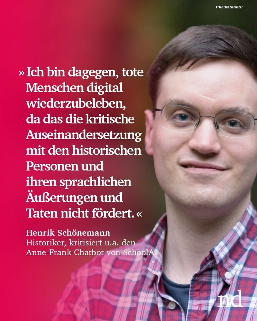 “Ich bin kategorisch dagegen, tote Menschen digital wiederzubeleben, da das die kritische Auseinandersetzung mit den historischen Personen und ihren sprachlichen Äußerungen und Taten nicht fördert.” Henrik Schönemann, Historiker, kritisiert u.a. den Anne-Frank-Chatbot von SchoolAI