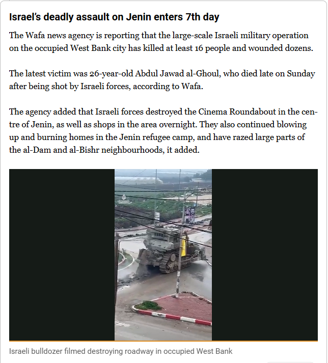 Israel’s deadly assault on Jenin enters 7th day

The Wafa news agency is reporting that the large-scale Israeli military operation on the occupied West Bank city has killed at least 16 people and wounded dozens.

The latest victim was 26-year-old Abdul Jawad al-Ghoul, who died late on Sunday after being shot by Israeli forces, according to Wafa.

The agency added that Israeli forces destroyed the Cinema Roundabout in the centre of Jenin, as well as shops in the area overnight. They also continued blowing up and burning homes in the Jenin refugee camp, and have razed large parts of the al-Dam and al-Bishr neighbourhoods, it added.