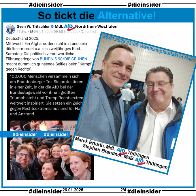 Sven W. Tritschler MdL der AfD in Nordrhein-Westfalen teilt den Tweet der Vorsitzenden der Grünen Franziska Brantner mit einem Selfie von Grünen Politiker:innen auf der Demo gegen Rechts in Berlin am Samstag, den 25.01.2025.
Tritschler schreibt u.a. dazu "Deutschland 2025: Mittwoch: Ein Afghane, der nicht im Land sein dürfte ermordet u.a. ein zweijähriges Kind. Samstag: Die politisch verantwortliche Führungsriege von BÜNDNIS 90/DIE GRÜNEN macht dümmlich grinsende Selfies beim "Kampf gegen Rechts"."

Hier zeigen wir ein Bild der AfD-Politiker Marek Erfurth MdL AfD Thüringen und Stephan Brandner MdB AfD Thüringen grinsend am Samstag den 25.01.2025 beim AfD Wahlkampfauftakt in Halle.
