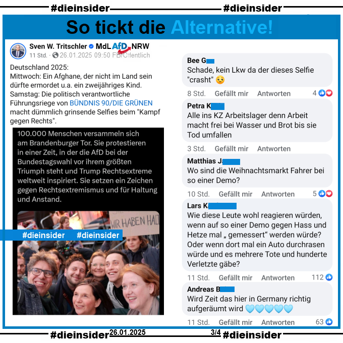 Sven W. Tritschler MdL der AfD in Nordrhein-Westfalen teilt den Tweet der Vorsitzenden der Grünen Franziska Brantner mit einem Selfie von Grünen Politiker:innen auf der Demo gegen Rechts in Berlin am Samstag, den 25.01.2025.
Tritschler schreibt u.a. dazu "Deutschland 2025: Mittwoch: Ein Afghane, der nicht im Land sein dürfte ermordet... Samstag: Die politisch verantwortliche Führungsriege von BÜNDNIS 90/DIE GRÜNEN macht dümmlich grinsende Selfies..."

Wir zeigen auf Slide 3 u.a. die Kommentare 

"Schade, kein Lkw da der dieses Selfie *crasht*.", "Alle ins KZ Arbeitslager denn Arbeit macht frei bei Wasser und Brot bis sie Tod umfallen.", "Wo sind die Weihnachtsmarkt Fahrer bei so einer Demo?" und "Wie diese Leute wohl reagieren würden, wenn auf so einer Demo gegen Hass und Hetze mal <gemessert> werden würde? Oder wenn dort mal ein Auto durchrasen würde und es mehrere Tote und hunderte Verletzte gäbe?"

Die mglw. strafrechtlich relevanten Kommentare haben wir zur Anzeige gesichert!
