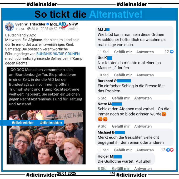 Sven W. Tritschler MdL der AfD in Nordrhein-Westfalen teilt den Tweet der Vorsitzenden der Grünen Franziska Brantner mit einem Selfie von Grünen Politiker:innen auf der Demo gegen Rechts in Berlin am Samstag, den 25.01.2025.
Tritschler schreibt u.a. dazu "Deutschland 2025: Mittwoch: Ein Afghane, der nicht im Land sein dürfte ermordet u.a. ein zweijähriges Kind. Samstag: Die politisch verantwortliche Führungsriege von BÜNDNIS 90/DIE GRÜNEN macht dümmlich grinsende Selfies beim "Kampf gegen Rechts"."

Wir zeigen auf Slide 14 u.a. die Kommentare 

"Wie blöd kann man sein diese Grünen Arschlöcher hoffentlich da wischen sie mal einige von euch.", "Nur Idioten da müsste mal einer ins Messer laufen.", "Ein einfacher Schlag in die Fresse löst das Problem.", "Schickt den Afganen mal vorbei ...Ob die immer noch so blöde grinsen würde.", "Merkt euch die Gesichter, vielleicht begegnet ihr dem einen oder anderen." und "Die Gullotine wartet Auf allel!"

Die mglw. strafrechtlich relevanten Kommentare haben wir zur Anzeige gesichert!

