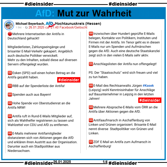 Michael Beyerbach, AfD Hochtaunuskreis in Hessen teilt einen Fake-Telegram-Post über die "Antifa" und löscht in dann wieder.

U.a. steht darin "Mehrere Internetseiten der Antifa in Deutschland gehackt! Mitgliederlisten, Zahlungseingänge und brisanter E-Mail-Verkehr gekapert. Angeblich auch deutsche Politiker verwickelt. Mehr zu den Inhalten, sobald diese auf diversen Servern offengelegt wurden. Esken (SPD) soll einen hohen Betrag an die Antifa gezahlt haben. RBB auf der Spenderliste der Antifa! Spenden auch aus Bayern!  Hohe Spende von Oberstudienrat an die Antifa NRW! Antifa ruft in Rund-E-Mails Mitglieder auf, sich als Wahlhelfer registrieren zu lassen und Wahlzettel von CDU und AfD zu entfernen. E-Mails mehrerer Antifamitglieder distanzieren sich von Aktionen gegen die AfD und erklären ihren Austritt aus der Organisation. Darunter auch ein Stadtpolitiker aus Niedersachsen." Anmerkung: Weiter auf Slide 2
