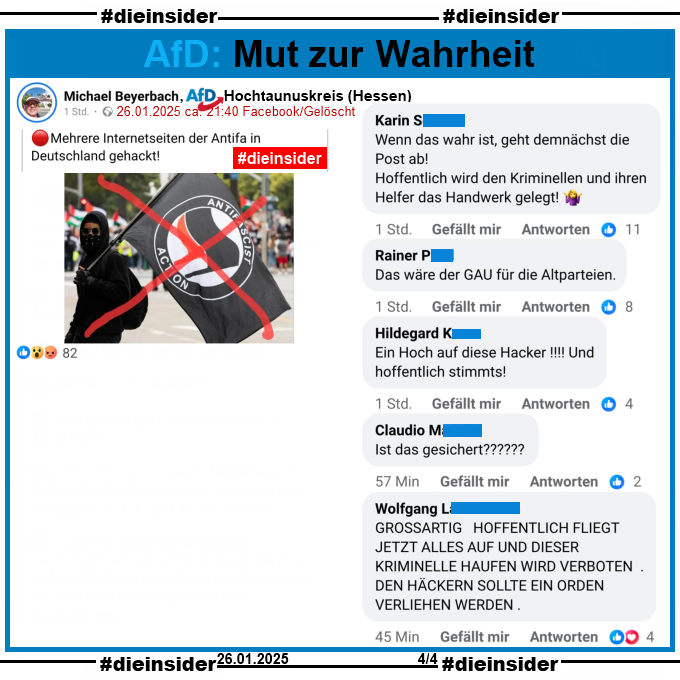 Michael Beyerbach, AfD Hochtaunuskreis in Hessen teilt einen Fake-Telegram-Post über die "Antifa" und löscht in dann wieder.

U.a. steht darin "Mehrere Internetseiten der Antifa in Deutschland gehackt!"

Hier zeigen wir u.a. die Kommentare von Karin "Wenn das wahr ist, geht demnächst die Post ab! Hoffentlich wird den Kriminellen und ihren Helfer das Handwerk gelegt!", Rainer "Das wäre der GAU für die Altparteien.", Hildegard "Ein Hoch auf diese Hacker! Und hoffentlich stimmts!", Claudio "Ist das gesichert?" und Wolfgang "GROSSARTIG HOFFENTLICH FLIEGT JETZT ALLES AUF UND DIESER KRIMINELLE HAUFEN WIRD VERBOTEN DEN HAGKERN SOLLTE EIN ORDEN VERLIEHEN WERDEN."
