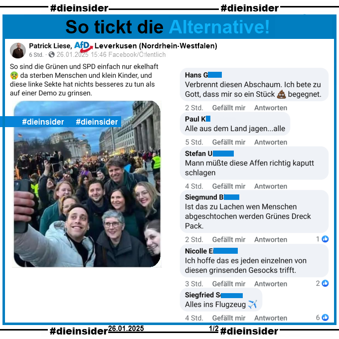 Wir zeigen den Post von Patrick Liese AfD Leverkusen in NRW. Er schreibt "So sind die Grünen und SPD einfach nur ekelhaft 🤮 da sterben Menschen und klein Kinder, und diese linke Sekte hat nichts besseres zu tun als auf einer Demo zu grinsen." und postet u.a. ein Selfie der Grünen von der Demo gegen Rechts in Berlin dazu.

Wir zeigen hier auf Slide 1 die Kommentare "erbrennt diesen Abschaum. Ich bete zu Gott, dass mir so ein Stück (Scheiße) begegnet.", "Alle aus dem Land jagen...alle.", "Mann müßte diese Affen richtig kaputt schlagen.", "Ist das zu Lachen wen Menschen abgeschtochen werden Grünes Dreck Pack.", "Ich hoffe das es jeden einzelnen von diesen grinsenden Gesocks trifft." und "Alles ins Flugzeug."

Auch diese möglicherweise strafrechtlich relevanten Kommentare werden von uns angezeigt!
