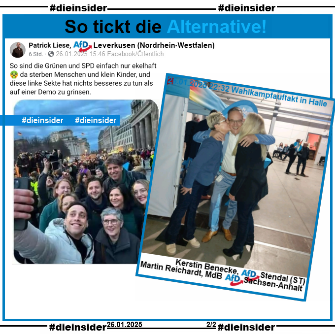 Wir zeigen den Post von Patrick Liese AfD Leverkusen in NRW. Er schreibt "So sind die Grünen und SPD einfach nur ekelhaft 🤮 da sterben Menschen und klein Kinder, und diese linke Sekte hat nichts besseres zu tun als auf einer Demo zu grinsen." und postet u.a. ein Selfie der Grünen von der Demo gegen Rechts in Berlin dazu.

Wir zeigen hier auf Slide 2 ein Bild vom AfD Wahlkampfauftritt dazu, dass u.a. Kerstin Benecke, AfD Sachsen-Anhalt KV Stendal und Martin Reichardt, MdB AfD Sachsen-Anhalt teilt. Darauf sieht man Benecke und eine andere Frau, die beide Martin Reichardt einen Wangenkuss geben. Reichardt schreibt bei seinem Post "Ein Kuss für Deutschland" dazu.
