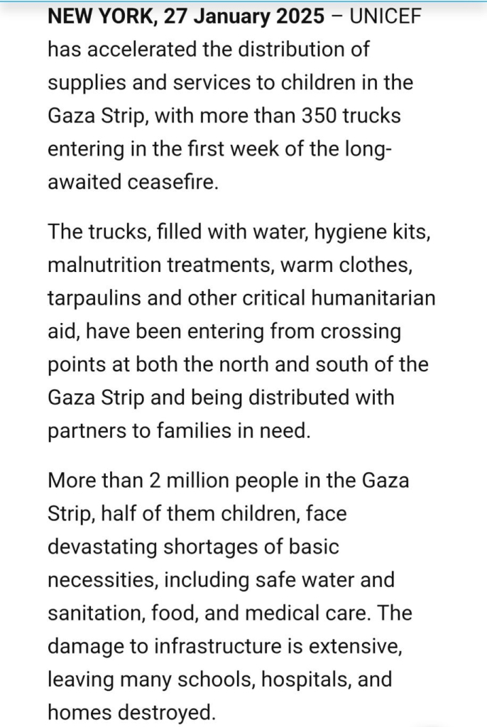 Screenshot of https://www.unicef.org/press-releases/scaling-supplies-and-services-children-gaza-strip scrolled down a bit.

Only text can be seen in this screenshot (note that the article itself continues):

NEW YORK, 27 January 2025 – UNICEF has accelerated the distribution of supplies and services to children in the Gaza Strip, with more than 350 trucks entering in the first week of the long-awaited ceasefire.

The trucks, filled with water, hygiene kits, malnutrition treatments, warm clothes, tarpaulins and other critical humanitarian aid, have been entering from crossing points at both the north and south of the Gaza Strip and being distributed with partners to families in need.

More than 2 million people in the Gaza Strip, half of them children, face devastating shortages of basic necessities, including safe water and sanitation, food, and medical care. The damage to infrastructure is extensive, leaving many schools, hospitals, and homes destroyed.
