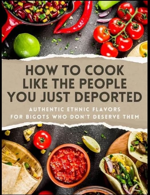 The cover of a Mexican Cook book (based on ingredients on the cover) with the text:

HOW TO COOK LIKE THE PEOPLE YOU JUST DEPORTED:
Authentic ethnic flavors for bigots who don't deserve them