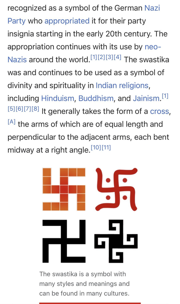 a screenshot of a wikipedia page, explaining the symbol “Swastika”, showing 4 different examples

the copied text reads:

“…. a symbol of the German Nazi Party who appropriated it for their party insignia starting in the early 20th century. The appropriation continues with its use by neo-Nazis around the world.
The swastika was and continues to be used as a symbol of divinity and spirituality in Indian religions, including Hinduism, Buddhism, and Jainism.
It generally takes the form of a cross, the arms of which are of equal length and perpendicular to the adjacent arms, each bent midway at a right angle.
…”