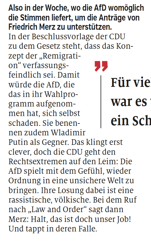 Also in der Woche, wo die AfD womöglich
die Stimmen liefert, um die Anträge von
Friedrich Merz zu unterstützen.
In der Beschlussvorlage der CDU
zu dem Gesetz steht, dass das Konzept
der „Remigration“
verfassungsfeindlich
sei. Damit
würde die AfD, die
das in ihr Wahlprogramm
aufgenommen
hat, sich selbst
schaden. Sie benennen
zudem Wladimir
Putin als Gegner. Das klingt erst
clever, doch die CDU geht den
Rechtsextremen auf den Leim: Die
AfD spielt mit dem Gefühl, wieder
Ordnung in eine unsichere Welt zu
bringen. Ihre Losung dabei ist eine
rassistische, völkische. Bei dem Ruf
nach „Law and Order“ sagt dann
Merz: Halt, das ist doch unser Job!
Und tappt in deren Falle.