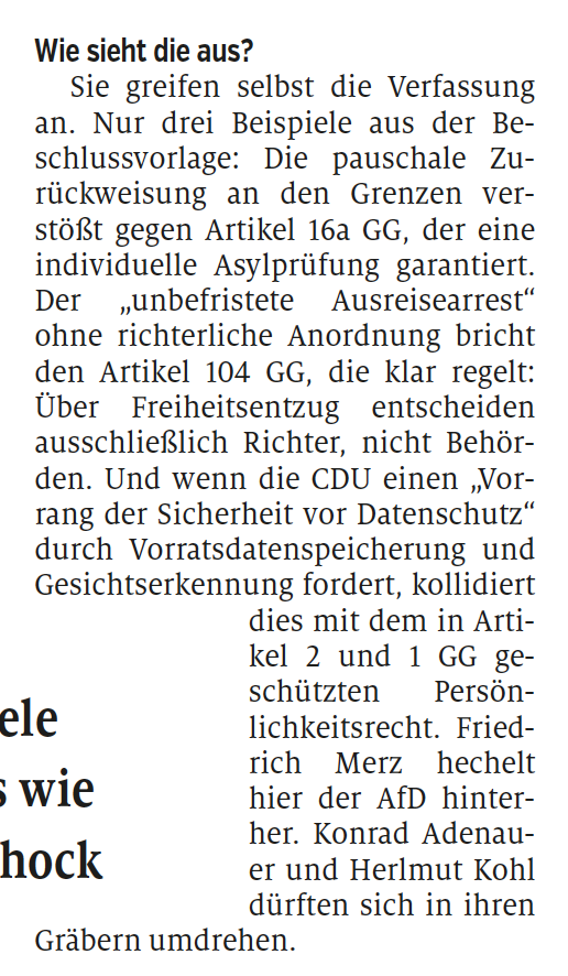 Wie sieht die aus?
Sie greifen selbst die Verfassung
an. Nur drei Beispiele aus der Beschlussvorlage:
Die pauschale Zurückweisung
an den Grenzen verstößt
gegen Artikel 16a GG, der eine
individuelle Asylprüfung garantiert.
Der „unbefristete Ausreisearrest“
ohne richterliche Anordnung bricht
den Artikel 104 GG, die klar regelt:
Über Freiheitsentzug entscheiden
ausschließlich Richter, nicht Behörden.
Und wenn die CDU einen „Vorrang
der Sicherheit vor Datenschutz“
durch Vorratsdatenspeicherung und
Gesichtserkennung fordert, kollidiert
dies mit dem in Artikel
2 und 1 GG geschützten
Persönlichkeitsrecht.
Friedrich
Merz hechelt
hier der AfD hinterher.
Konrad Adenauer
und Herlmut Kohl
dürften sich in ihren
Gräbern umdrehen.