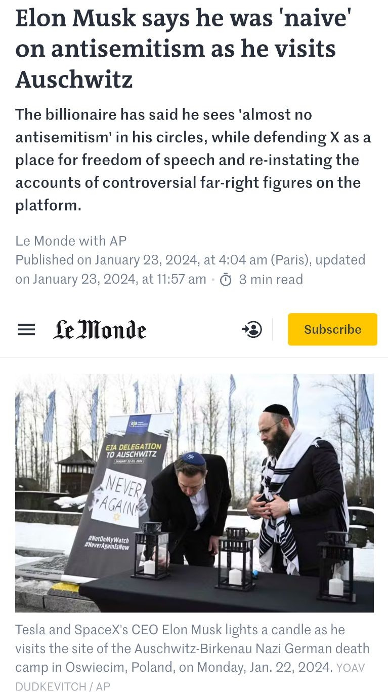 Screenshot from part of the article in
https://www.lemonde.fr/en/pixels/article/2024/01/23/elon-musk-says-he-was-naive-on-antisemitism-as-he-visits-auschwitz_6456954_13.html

Text: {
Elon Musk says he was 'naive' on antisemitism as he visits Auschwitz
The billionaire has said he sees 'almost no antisemitism' in his circles, while defending X as a place for freedom of speech and re-instating the accounts of controversial far-right figures on the platform.

Le Monde with AP
Published on January 23, 2024, at 4:04 am (Paris), updated on January 23, 2024, at 11:57 am - 3 min read
}

Photo showing Elon Musk lighting a candle on a remembrance stone in former concentration camp Auschwitz.

He and the (probably Jewish) man standing next to him are waring a kippah.

Snow on the ground can be seen, it's cold.

On the other side of Musk a big panel can be seen with at the top the following text:

"EJA DELEGATION TO AUSCHWITZ
January 22-23, 2024".

Below that, a photo of two hands holding a piece of paper reading "NEVER AGAIN".

Under the picture of the piece of paper, X-style hashtags:

#NotOnMyWatch
#NeverAgainIsNow

Below the photo in Le Monde one can read the following text: {
Tesla and SpaceX's CEO Elon Musk lights a candle as he visits the site of the Auschwitz-Birkenau Nazi German death camp in Oswiecim, Poland, on Monday, Jan. 22, 2024. YOAV DUDKEVITCH / AP
}
