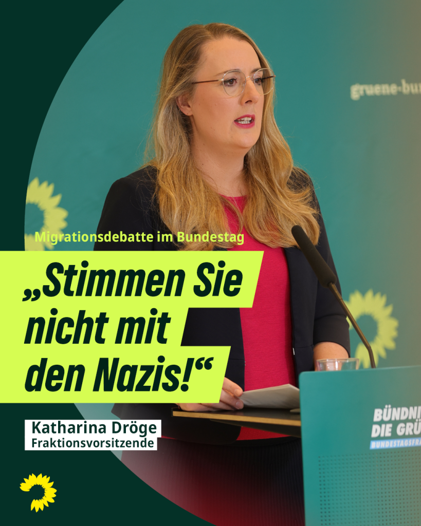 Auf dem Foto sieht man Katharina Dröge, die am Redepult steht und in ein Mikrofon vor ihr spricht. Darauf steht geschrieben: „Migrationsdebatte im Bundestag. „Stimmen Sie nicht mit den Nazis!“, Katharina Dröge, Fraktionsvorsitzende.“