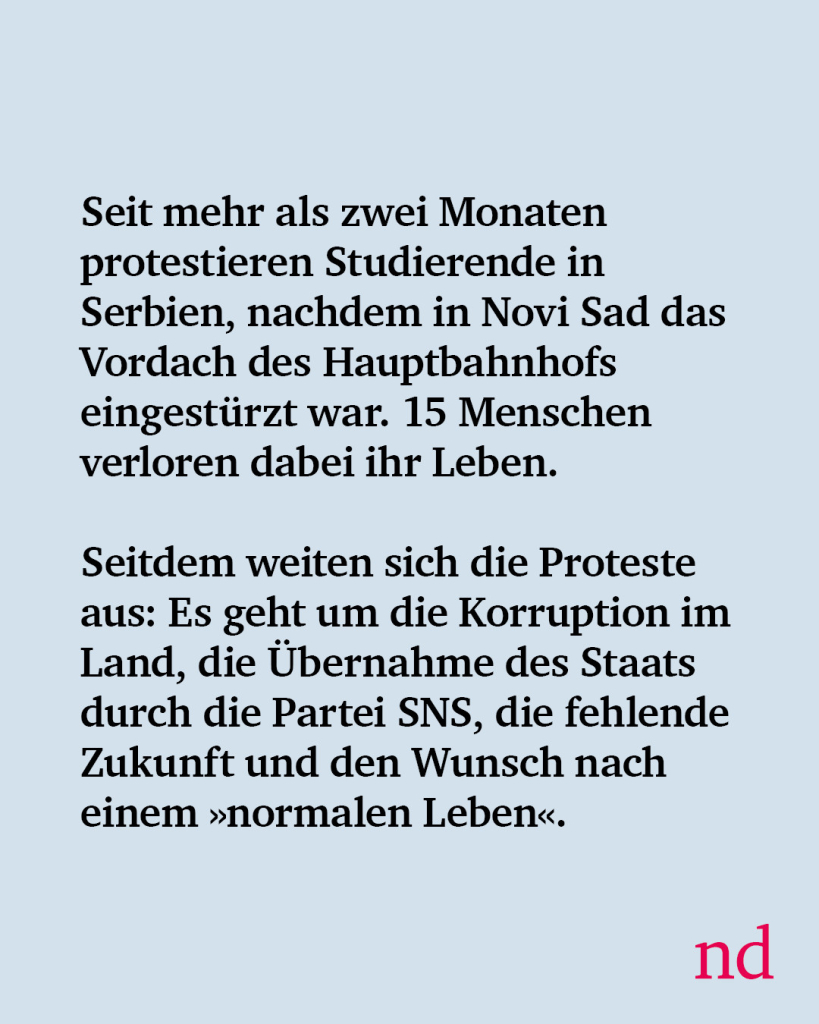 Seit mehr als zwei Monaten protestieren Studierende in Serbien, nachdem in Novi Sad das Vordach des Hauptbahnhofs eingestürzt war. 15 Menschen verloren dabei ihr Leben. Seitdem weiten sich die Proteste aus: Es geht um die Korruption im Land, die Übernahme des Staats durch die Partei SNS, die fehlende Zukunft und den Wunsch nach einem »normalen Leben«.