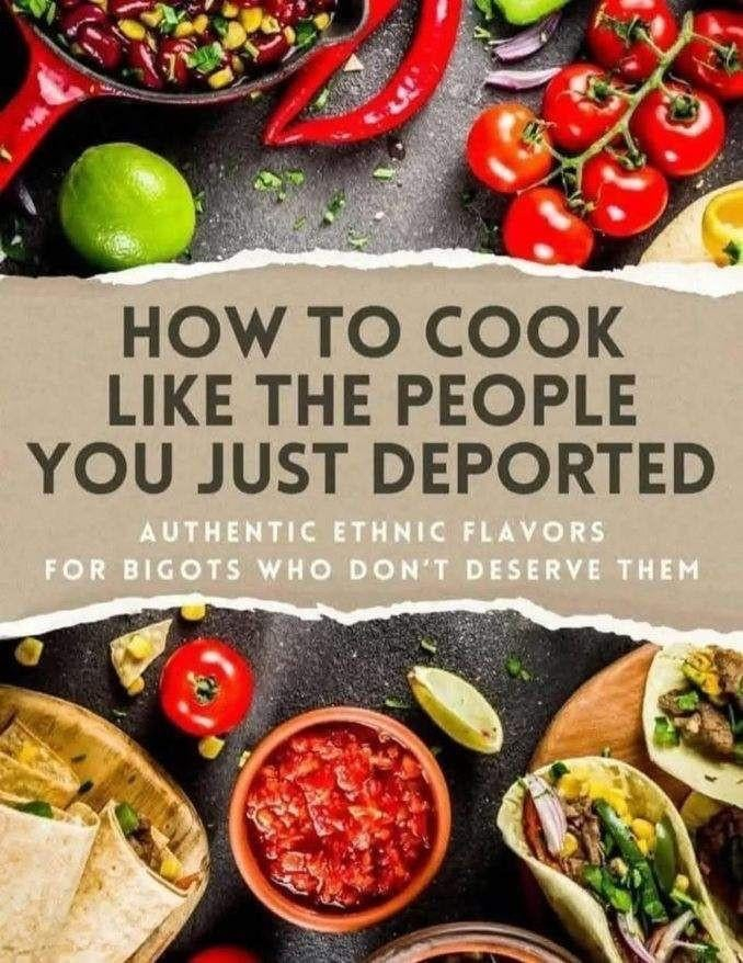 HOW TO COOK
LIKE THE PEOPLE
YOU JUST DEPORTED
AUTHENTIC ETHNIC FLAVORS
FOR BIGOTS WHO DON'T DESERVE THEM