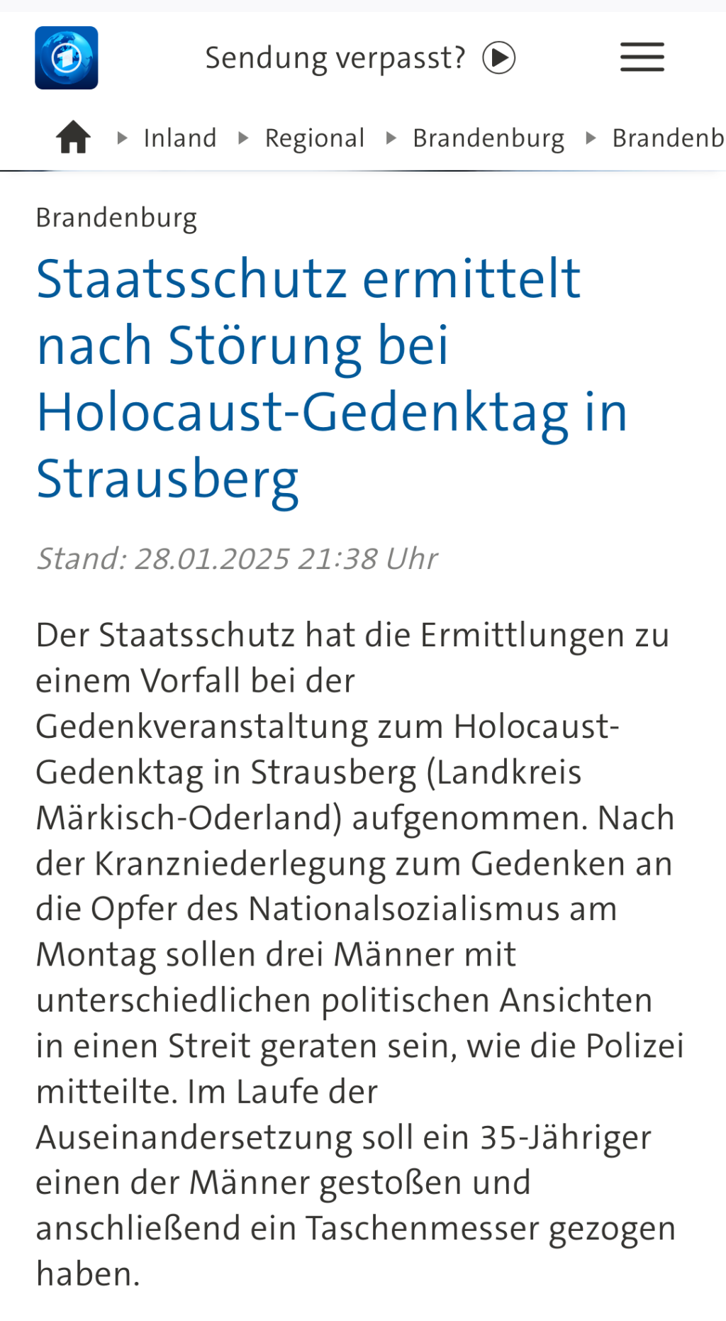 Screenshot tagesschau.de:

Brandenburg Staatsschutz ermittelt nach Störung bei Holocaust-Gedenktag in Strausberg 

Stand: 28.01.2025 21:38 Uhr

Der Staatsschutz hat die Ermittlungen zu einem Vorfall bei der Gedenkveranstaltung zum Holocaust-Gedenktag in Strausberg (Landkreis Märkisch-Oderland) aufgenommen. Nach der Kranzniederlegung zum Gedenken an die Opfer des Nationalsozialismus am Montag sollen drei Männer mit unterschiedlichen politischen Ansichten in einen Streit geraten sein, wie die Polizei mitteilte. Im Laufe der Auseinandersetzung soll ein 35-Jähriger einen der Männer gestoßen und anschließend ein Taschenmesser gezogen haben.

