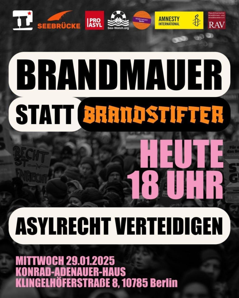 BRANDMAUER STATT BRANDSTIFTER
HEUTE
18 UHR
ASYLRECHT VERTEIDIGEN
MITTWOCH 29.01.2025
KONRAD-ADENAUER-HAUS
KLINGELHÖFERSTRADE 8, 10785 Berlin