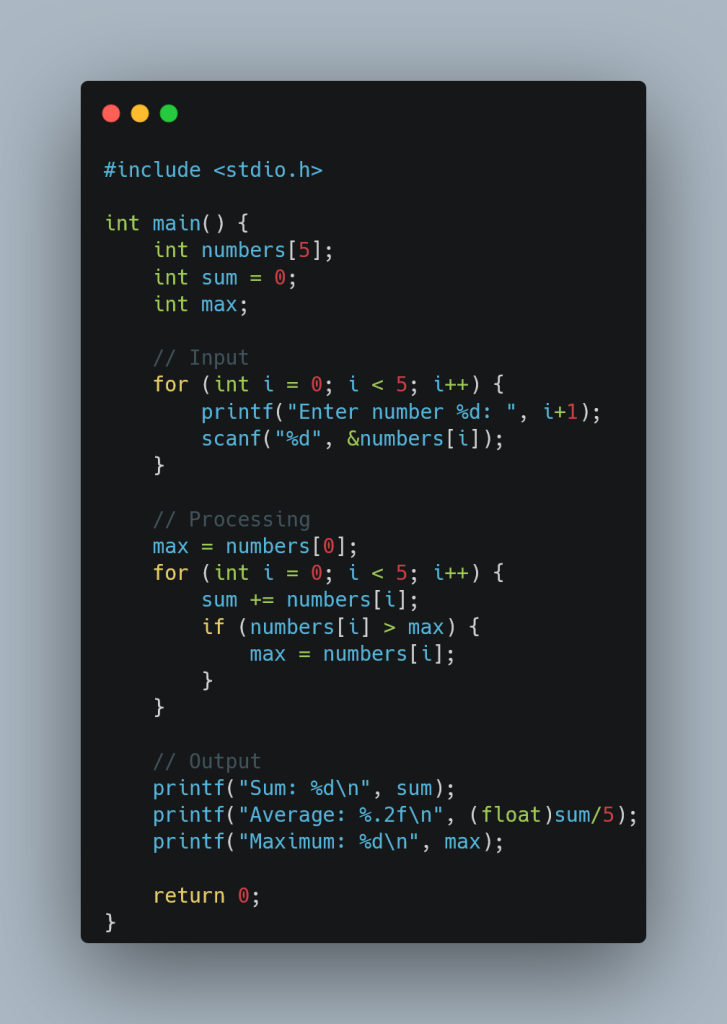 **Alt Text:**  
A screenshot of a C programming code snippet displayed in a code editor with a dark theme. The code calculates the sum, average, and maximum of five user-input numbers. It includes sections for input, processing, and output. The input section uses a `for` loop to prompt the user to enter numbers, the processing section calculates the sum and maximum, and the output section prints the results. The code is neatly formatted with syntax highlighting for keywords, variables, and comments.