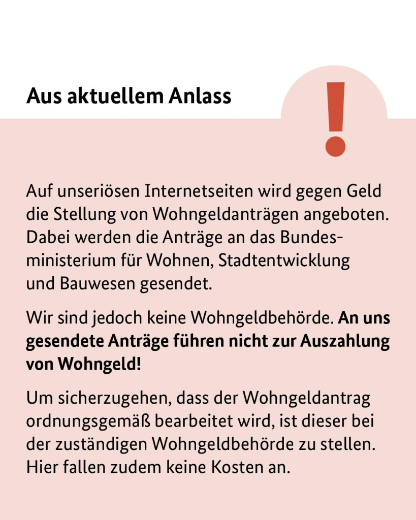 Aus aktuellem Anlass: Auf unseriösen Internetseiten wird gegen Geld die Stellung von Wohngeldanträgen angeboten. Dabei werden die Anträge an das Bundesministerium für Wohnen, Stadtentwicklung und Bauwesen gesendet. 
Wir sind jedoch keine Wohngeldbehörde. An uns gesendete Anträge führen nicht zur Auszahlung von Wohngeld!
Um sicherzugehen, dass der Wohngeldantrag ordnungsgemäß bearbeitet wird, ist dieser bei der zuständigen Wohngeldbehörde zu stellen. Hier fallen zudem keine Kosten an.