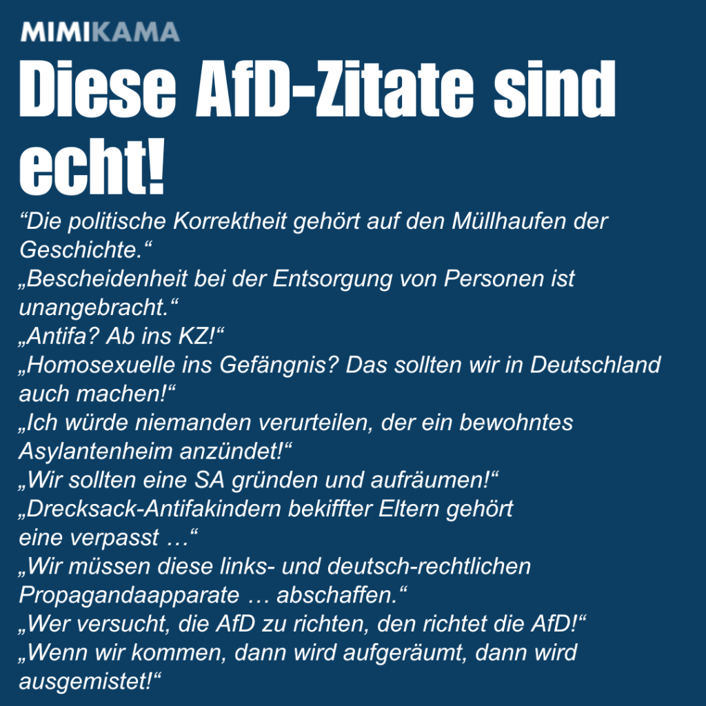 MIMIKAMA

Diese AfD-Zitate sind echt!

“Die politische Korrektheit gehdrt auf den Miillhaufen der
Geschichte.”

,Bescheidenheit bei der Entsorgung von Personen ist
unangebracht.“

LJAntifa? Ab ins KZ!“

»,Homosexuelle ins Gefédngnis? Das sollten wir in Deutschland
auch machen!”

Ich wiirde niemanden verurteilen, der ein bewohntes
Asylantenheim anziindet!*

, Wir sollten eine SA griinden und aufrdumen!”
»Drecksack-Antifakindern bekiffter Eltern gehért

eine verpasst ...“

,Wir missen diese links- und deutsch-rechtlichen
Propagandaapparate ... abschaffen.”

Wer versucht, die AfD zu richten, den richtet die AfD!“
Wenn wir kommen, dann wird aufgerdumt, dann wird
ausgemistet!”
