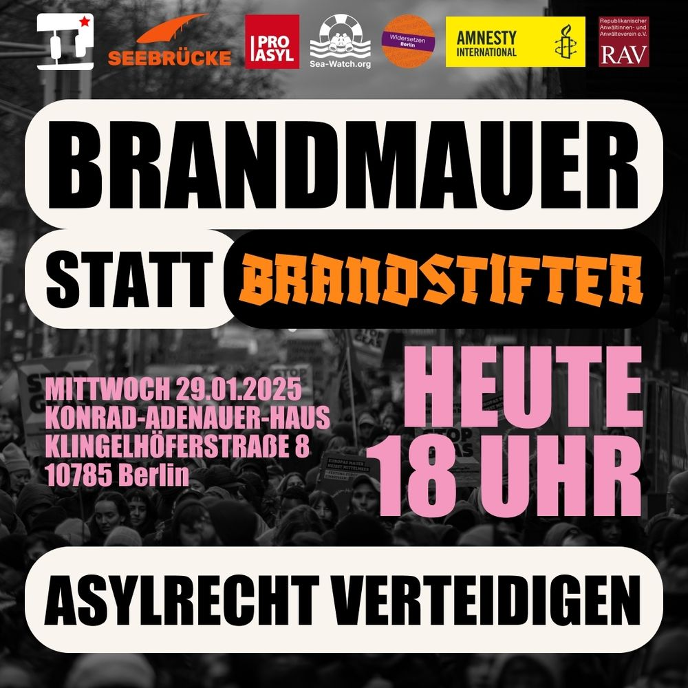 Brandmauer statt Brandstifter!
Heute 18 Uhr
Mittwoch, 29.01.2025
Konrad-Adenauer-Haus
Klingelhöferstraße 8
10785 Berlin
Asylrecht verteidigen.

oben Logos von: IL, Seebrücke, Pro Asyl, Sea Watch, Widersetzen Berlin, Amesty, RAV.