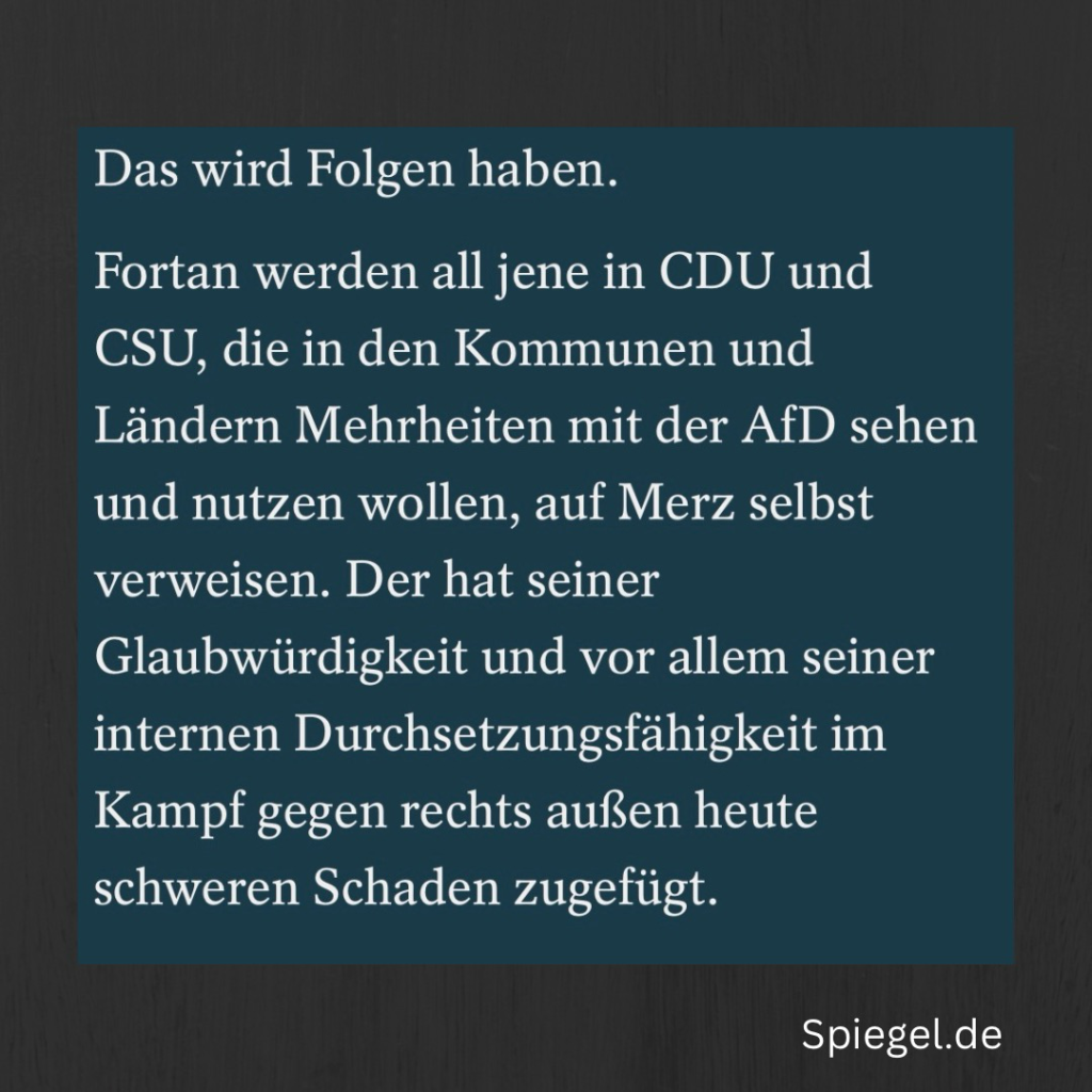 Das wird Folgen haben. Fortan werden all jene in CDU und CSU, die in den Kommunen und Ländern Mehrheiten mit der AfD sehen und nutzen wollen, auf Merz selbst verweisen. Der hat seiner Glaubwürdigkeit und vor allem seiner internen Durchsetzungsfähigkeit im Kampf gegen rechts außen heute schweren Schaden zugefügt.